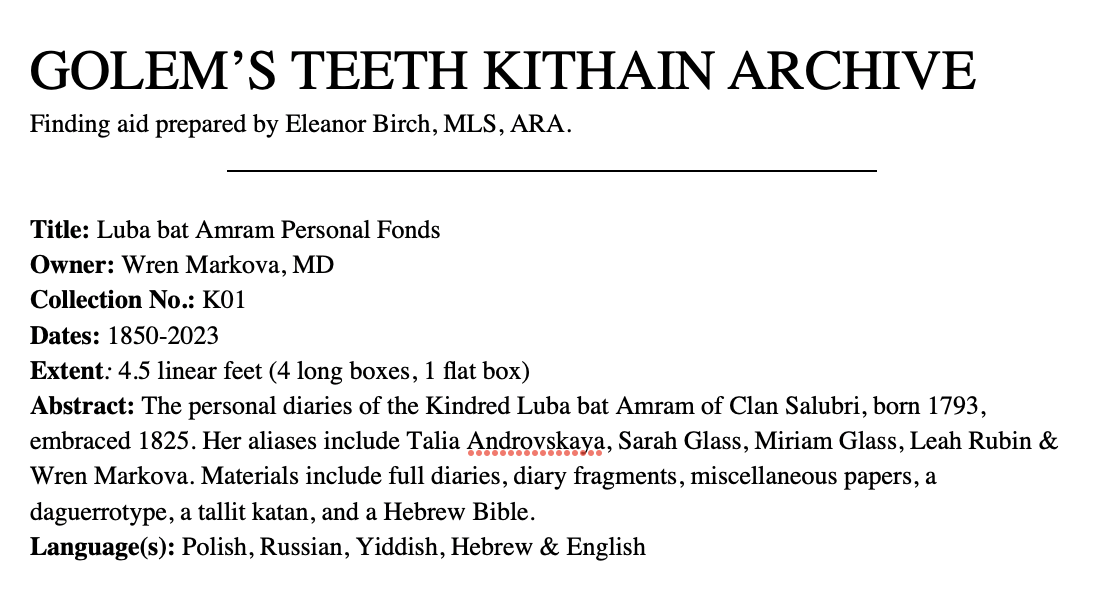 GOLEM'S TEETH KITHAIN ARCHIVE
                             Finding aid prepared by Eleanor Birch, MLS, ARA
                             Title: Luba bat Amram Personal Fonds
                             Owner: Wren Markova, MD
                             Collection No.: K01
                             Dates: 1850-2023
                             Extent: 4.5 linear feet (4 long boxes, 1 flat box)
                             Abstract: The personal diaries of the Kindred Luba bat Amram of Clan Salubri, born 1793, embraced 1825. Her aliases include Talia Androvskaya, Sarah Glass, Miriam Glass, Leah Rubin & Wren Markova. Materials include full diaries, diary fragments, miscellaneous papers, a daguerrotype, a tallit katan, and a Hebrew Bible. 
                             Language(s): Polish, Russian, Yiddish, Hebrew & English